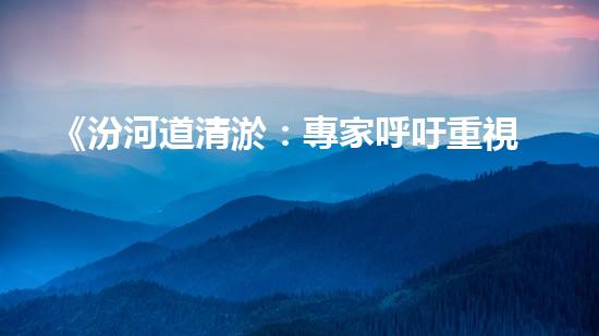 《汾河道清淤：專家呼吁重視，保障水利安全》